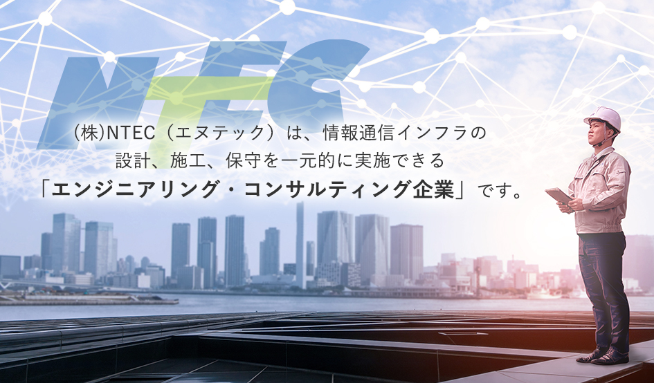 (株)NTEC（エヌテック）は、情報通信インフラの設計、施工、保守を一元的に実施できる「エンジニアリング・コンサルティング企業」です。